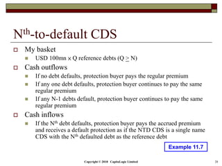 Copyright © 2018 CapitaLogic Limited 28
Nth-to-default CDS
 My basket
 USD 100mn × Q reference debts (Q > N)
 Cash outflows
 If no debt defaults, protection buyer pays the regular premium
 If any one debt defaults, protection buyer continues to pay the same
regular premium
 If any N-1 debts default, protection buyer continues to pay the same
regular premium
 Cash inflows
 If the Nth debt defaults, protection buyer pays the accrued premium
and receives a default protection as if the NTD CDS is a single name
CDS with the Nth defaulted debt as the reference debt
Example 11.7
 