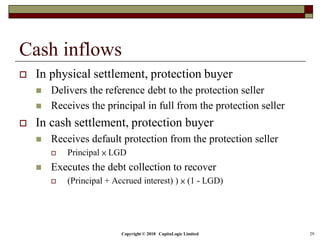 Copyright © 2018 CapitaLogic Limited 29
Cash inflows
 In physical settlement, protection buyer
 Delivers the reference debt to the protection seller
 Receives the principal in full from the protection seller
 In cash settlement, protection buyer
 Receives default protection from the protection seller
 Principal × LGD
 Executes the debt collection to recover
 (Principal + Accrued interest) ) × (1 - LGD)
 