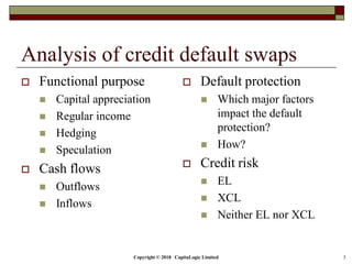 Copyright © 2018 CapitaLogic Limited 3
Analysis of credit default swaps
 Functional purpose
 Capital appreciation
 Regular income
 Hedging
 Speculation
 Cash flows
 Outflows
 Inflows
 Default protection
 Which major factors
impact the default
protection?
 How?
 Credit risk
 EL
 XCL
 Neither EL nor XCL
 