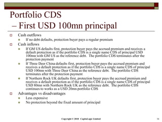 Copyright © 2018 CapitaLogic Limited 34
Portfolio CDS
– First USD 100mn principal
 Cash outflows
 If no debt defaults, protection buyer pays a regular premium
 Cash inflows
 If GM US defaults first, protection buyer pays the accrued premium and receives a
default protection as if the portfolio CDS is a single name CDS of principal USD
100mn with GM US as the reference debt. The portfolio CDS terminates after the
protection payment
 If Three Deer China defaults first, protection buyer pays the accrued premium and
receives a default protection as if the portfolio CDS is a single name CDS of principal
USD 100mn with Three Deer China as the reference debt. The portfolio CDS
terminates after the protection payment
 If Northern Rock UK defaults first, protection buyer pays the accrued premium and
receives a default protection as if the portfolio CDS is a single name CDS of principal
USD 80mn with Northern Rock UK as the reference debt. The portfolio CDS
continues to works as a USD 20mn portfolio CDS
 Advantages vs disadvantages
 Less expensive
 No protection beyond the fixed amount of principal
 