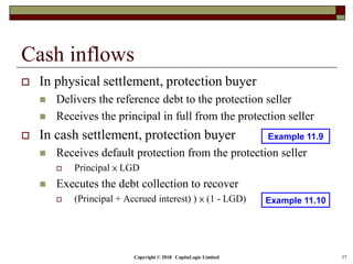 Copyright © 2018 CapitaLogic Limited 37
Cash inflows
 In physical settlement, protection buyer
 Delivers the reference debt to the protection seller
 Receives the principal in full from the protection seller
 In cash settlement, protection buyer
 Receives default protection from the protection seller
 Principal × LGD
 Executes the debt collection to recover
 (Principal + Accrued interest) ) × (1 - LGD)
Example 11.9
Example 11.10
 