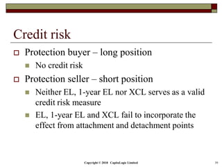 Copyright © 2018 CapitaLogic Limited 39
Credit risk
 Protection buyer – long position
 No credit risk
 Protection seller – short position
 Neither EL, 1-year EL nor XCL serves as a valid
credit risk measure
 EL, 1-year EL and XCL fail to incorporate the
effect from attachment and detachment points
 