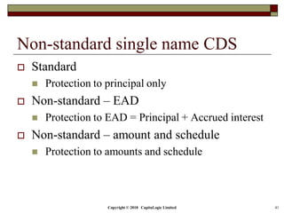 Copyright © 2018 CapitaLogic Limited 41
Non-standard single name CDS
 Standard
 Protection to principal only
 Non-standard – EAD
 Protection to EAD = Principal + Accrued interest
 Non-standard – amount and schedule
 Protection to amounts and schedule
 