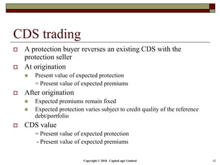 Copyright © 2018 CapitaLogic Limited 42
CDS trading
 A protection buyer reverses an existing CDS with the
protection seller
 At origination
 Present value of expected protection
= Present value of expected premiums
 After origination
 Expected premiums remain fixed
 Expected protection varies subject to credit quality of the reference
debt/portfolio
 CDS value
= Present value of expected protection
- Present value of expected premiums
 