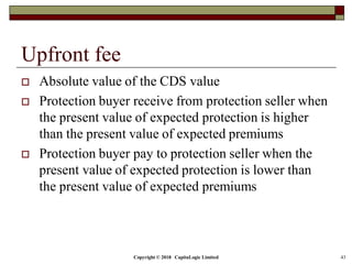Copyright © 2018 CapitaLogic Limited 43
Upfront fee
 Absolute value of the CDS value
 Protection buyer receive from protection seller when
the present value of expected protection is higher
than the present value of expected premiums
 Protection buyer pay to protection seller when the
present value of expected protection is lower than
the present value of expected premiums
 