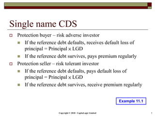 Copyright © 2018 CapitaLogic Limited 5
Single name CDS
 Protection buyer – risk adverse investor
 If the reference debt defaults, receives default loss of
principal = Principal × LGD
 If the reference debt survives, pays premium regularly
 Protection seller – risk tolerant investor
 If the reference debt defaults, pays default loss of
principal = Principal × LGD
 If the reference debt survives, receive premium regularly
Example 11.1
 