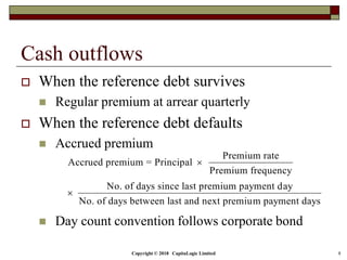 Copyright © 2018 CapitaLogic Limited 8
Cash outflows
 When the reference debt survives
 Regular premium at arrear quarterly
 When the reference debt defaults
 Accrued premium
 Day count convention follows corporate bond
Premium rate
Accrued premium = Principal
Premium frequency
No. of days since last premium payment day
No. of days between last and next premium payment days


 