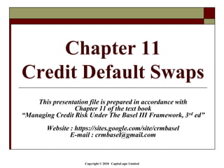 Copyright © 2018 CapitaLogic Limited
Chapter 11
Credit Default Swaps
This presentation file is prepared in accordance with
Chapter 11 of the text book
“Managing Credit Risk Under The Basel III Framework, 3rd ed”
Website : https://sites.google.com/site/crmbasel
E-mail : crmbasel@gmail.com
 