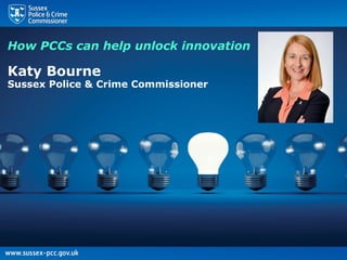 How PCCs can help unlock
innovation
Katy Bourne
Sussex Police & Crime Commissioner
Chair Police ICT Company
How PCCs can help unlock innovation
Katy Bourne
Sussex Police & Crime Commissioner
 