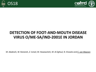 OS18
DETECTION OF FOOT-AND-MOUTH DISEASE
VIRUS O/ME-SA/IND-2001E IN JORDAN
M. Ababneh, W. Hananeh, Z. Ismail, M. Hawawsheh, M. Al-Zghoul, N. Knowles and C. van Maanen
 