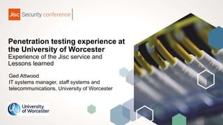 Penetration testing experience at
the University of Worcester
Experience of the Jisc service and
Lessons learned
Ged Attwood
IT systems manager, staff systems and
telecommunications, University of Worcester
 