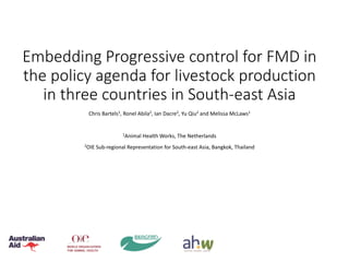 Embedding Progressive control for FMD in
the policy agenda for livestock production
in three countries in South-east Asia
Chris Bartels1, Ronel Abila2, Ian Dacre2, Yu Qiu2 and Melissa McLaws1
1
Animal Health Works, The Netherlands
2
OIE Sub-regional Representation for South-east Asia, Bangkok, Thailand
 