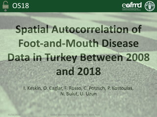 OS18
I.	Keskin,	O.	Caglar,	F.	Rosso,	C.	Potzsch,	P.	Kostoulas,	
N.	Bulut,	U.	Uzun
Spatial	Autocorrelation	of	
Foot-and-Mouth	Disease	
Data	in	Turkey	Between	2008	
and	2018
31/10/2018																																																		Global	Vaccine	Security	– OS18:	Oct	2018,	Italy
 