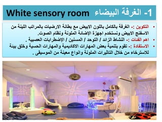 White sensory room 1-‫البيضاء‬ ‫الغرفة‬
•‫التكوين‬:-‫بالكامل‬ ‫الغرفة‬‫بالمراتب‬ ‫االرضيات‬ ‫بطانة‬ ‫مع‬ ‫االبيض‬ ‫باللون‬‫الل‬‫من‬ ‫ينة‬
‫الصوت‬ ‫ونظام‬ ‫الملونة‬ ‫اإلضائة‬ ‫اجهزة‬ ‫ونستخدم‬ ‫االبيض‬ ‫االسفنج‬.
•‫الفئات‬ ‫اهم‬:-‫الزائد‬ ‫النشاط‬/‫التوحد‬/‫المسنين‬/‫العصبية‬ ‫اإلضطرابات‬.
•‫االستفادة‬:-‫تقوم‬‫الحسية‬ ‫والمهارات‬ ‫االكاديمية‬ ‫المهارات‬ ‫بعض‬ ‫بتنمية‬‫ب‬ ‫وخلق‬‫يئة‬
‫الموسيقى‬ ‫من‬ ‫معينة‬ ‫وانواع‬ ‫الملونة‬ ‫التاثيرات‬ ‫خالل‬ ‫من‬ ‫لالسترخاء‬.
 