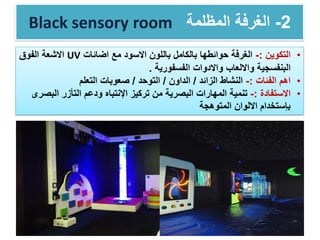 Black sensory room 2-‫المظل‬ ‫الغرفة‬‫م‬‫ة‬
•‫التكوين‬:-‫مع‬ ‫االسود‬ ‫باللون‬ ‫بالكامل‬ ‫حوائطها‬ ‫الغرفة‬‫اضائات‬UV‫الفوق‬ ‫االشعة‬
‫البنفسجية‬‫الفسفورية‬ ‫واالدوات‬ ‫وااللعاب‬.
•‫اهم‬‫الفئات‬:-‫الزائد‬ ‫النشاط‬/‫الداون‬/‫التوحد‬/‫التعلم‬ ‫صعوبات‬
•‫االستفادة‬:-‫الب‬ ‫التأزر‬ ‫ودعم‬ ‫اإلنتباه‬ ‫تركيز‬ ‫من‬ ‫البصرية‬ ‫المهارات‬ ‫تنمية‬‫صرى‬
‫المتوهجة‬ ‫االلوان‬ ‫بإستخدام‬
 
