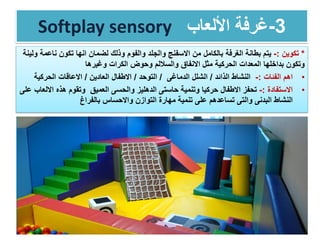 Softplay sensory 3-‫األلعاب‬ ‫غرفة‬
*‫تكوين‬:-‫الغرفة‬ ‫بطانة‬ ‫يتم‬‫ناع‬ ‫تكون‬ ‫انها‬ ‫لضمان‬ ‫وذلك‬ ‫والفوم‬ ‫والجلد‬ ‫االسفنج‬ ‫من‬ ‫بالكامل‬‫ولينة‬ ‫مة‬
‫وغيرها‬ ‫الكرات‬ ‫وحوض‬ ‫والساللم‬ ‫االنفاق‬ ‫مثل‬ ‫الحركية‬ ‫المعدات‬ ‫بداخلها‬ ‫وتكون‬
•‫اهم‬‫الفئات‬:-‫الذائد‬ ‫النشاط‬/‫الدماغى‬ ‫الشلل‬/‫التوحد‬/‫العادين‬ ‫االطفال‬/‫الحركي‬ ‫االعاقات‬‫ة‬
•‫االستفادة‬:-‫تحفز‬‫االطفال‬‫العميق‬ ‫والحسى‬ ‫الدهليز‬ ‫حاستى‬ ‫وتنمية‬ ‫حركيا‬‫اال‬ ‫هذه‬ ‫وتقوم‬‫على‬ ‫لعاب‬
‫تساعدهم‬ ‫والتى‬ ‫البدنى‬ ‫النشاط‬‫بالفراغ‬ ‫واالحساس‬ ‫التوازن‬ ‫مهارة‬ ‫تنمية‬ ‫على‬
 