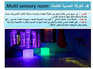 Multi sensory room 4-‫الكاملة‬ ‫الحسية‬ ‫الغرفة‬
•‫التكوين‬:-‫هى‬‫مزيج‬‫حسى‬‫متكامل‬‫تجمع‬‫بين‬‫الغرفة‬‫البيضاء‬‫والسوداء‬‫وغرفة‬‫االلعاب‬‫إلنتاج‬‫بيئا‬‫ت‬‫حسية‬
‫متنوعة‬‫وتستخدم‬‫فيها‬‫اجهزة‬‫لدعم‬‫كل‬‫الحواس‬.
•‫اهم‬‫الفئات‬:-‫النشاط‬‫الزائد‬/‫الدماغى‬ ‫الشلل‬/‫العصبية‬ ‫اإلضرابات‬/‫التوحد‬/‫التعلم‬ ‫صعوبات‬/‫المسنين‬...‫الخ‬
•‫االستفادة‬:-‫المتعدد‬ ‫الحسي‬ ‫الفضاء‬ ‫خلق‬‫فى‬ ‫والمثالي‬‫و‬ ‫االكاديمية‬ ‫والقدارت‬ ‫الحسية‬ ‫المهارات‬ ‫تنمية‬‫اإلدراكية‬
‫اإلعاقات‬ ‫لبعض‬ ‫المصاحبة‬ ‫السلوكيات‬ ‫بعض‬ ‫وتعديل‬
 