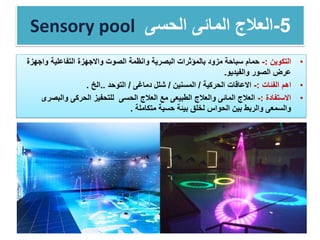 Sensory pool 5-‫العالج‬‫الحسى‬ ‫المائى‬
•‫التكوين‬:-‫واج‬ ‫التفاعلية‬ ‫واالجهزة‬ ‫الصوت‬ ‫وانظمة‬ ‫البصرية‬ ‫بالمؤثرات‬ ‫مزود‬ ‫سباحة‬ ‫حمام‬‫هزة‬
‫والفيديو‬ ‫الصور‬ ‫عرض‬.
•‫الفئات‬ ‫اهم‬:-‫الحركية‬ ‫االعاقات‬/‫المسنين‬/‫دماغى‬ ‫شلل‬/‫التوحد‬..‫الخ‬.
•‫االستفادة‬:-‫والبص‬ ‫الحركى‬ ‫للتحفيز‬ ‫الحسى‬ ‫العالج‬ ‫مع‬ ‫الطبيعى‬ ‫والعالج‬ ‫المائى‬ ‫العالج‬‫رى‬
‫متكاملة‬ ‫حسية‬ ‫بيئة‬ ‫لخلق‬ ‫الحواس‬ ‫بين‬ ‫والربط‬ ‫والسمعى‬.
 