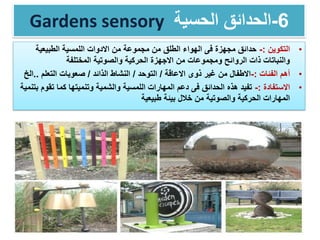 Gardens sensory 6-‫الحسية‬ ‫الحدائق‬
•‫التكوين‬:-‫الطبيعية‬ ‫اللمسية‬ ‫االدوات‬ ‫من‬ ‫مجموعة‬ ‫من‬ ‫الطلق‬ ‫الهواء‬ ‫فى‬ ‫مجهزة‬ ‫حدائق‬
‫المختلفة‬ ‫والصوتية‬ ‫الحركية‬ ‫االجهزة‬ ‫من‬ ‫ومجموعات‬ ‫الروائح‬ ‫ذات‬ ‫والنباتات‬
•‫أهم‬‫الفئات‬:-‫االعاقة‬ ‫ذوى‬ ‫غير‬ ‫من‬ ‫االطفال‬/‫التوحد‬/‫الذائد‬ ‫النشاط‬/‫التعلم‬ ‫صعوبات‬..‫الخ‬
•‫االستفادة‬:-‫تقو‬ ‫كما‬ ‫وتنميتها‬ ‫والشمية‬ ‫اللمسية‬ ‫المهارات‬ ‫دعم‬ ‫فى‬ ‫الحدائق‬ ‫هذه‬ ‫تفيد‬‫بتنمية‬ ‫م‬
‫طبيعية‬ ‫بيئة‬ ‫خالل‬ ‫من‬ ‫والصوتية‬ ‫الحركية‬ ‫المهارات‬
 