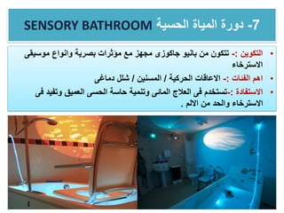 SENSORY BATHROOM 7-‫الحسية‬ ‫المياة‬ ‫دورة‬
•‫التكوين‬:-‫موسيق‬ ‫وانواع‬ ‫بصرية‬ ‫مؤثرات‬ ‫مع‬ ‫مجهز‬ ‫جاكوزى‬ ‫بانيو‬ ‫من‬ ‫تتكون‬‫ى‬
‫االسترخاء‬
•‫الفئات‬ ‫اهم‬:-‫الحركية‬ ‫االعاقات‬/‫المسنين‬/‫دماغى‬ ‫شلل‬
•‫االستفادة‬:-‫وتفي‬ ‫العميق‬ ‫الحسى‬ ‫حاسة‬ ‫وتنمية‬ ‫المائى‬ ‫العالج‬ ‫فى‬ ‫تستخدم‬‫فى‬ ‫د‬
‫االلم‬ ‫من‬ ‫والحد‬ ‫االسترخاء‬.
 
