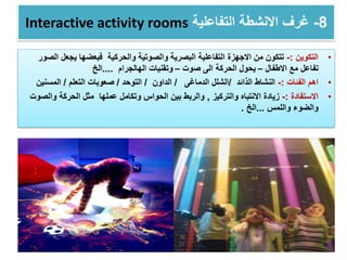 Interactive activity rooms 8-‫التفاعلية‬ ‫االنشطة‬ ‫غرف‬
•‫التكوين‬:-‫االجهزة‬ ‫من‬ ‫تتكون‬‫البصرية‬ ‫التفاعلية‬‫والحركية‬ ‫والصوتية‬‫يجع‬ ‫فبعضها‬‫الصور‬ ‫ل‬
‫االطفال‬ ‫مع‬ ‫تفاعل‬–‫صوت‬ ‫الى‬ ‫الحركة‬ ‫يحول‬–‫الهالجرام‬ ‫وتقنيات‬....‫الخ‬
•‫الفئات‬ ‫اهم‬:-‫الذائد‬ ‫النشاط‬/‫الدماغى‬ ‫الشلل‬/‫الداون‬/‫التوحد‬/‫صعوبات‬‫التعلم‬/‫المسنين‬
•‫االستفادة‬:-‫والتركيز‬ ‫االنتباه‬ ‫زيادة‬,‫وال‬ ‫الحركة‬ ‫مثل‬ ‫عملها‬ ‫وتكامل‬ ‫الحواس‬ ‫بين‬ ‫والربط‬‫صوت‬
‫واللمس‬ ‫والضوء‬...‫الخ‬.
 