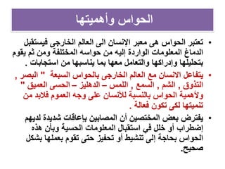 ‫وأهميتها‬ ‫الحواس‬
•‫اإلنسان‬ ‫معبر‬ ‫هى‬ ‫الحواس‬ ‫تعتبر‬‫العالم‬ ‫الى‬‫فيست‬ ‫الخارجى‬‫قبل‬
‫يقو‬ ‫ثم‬ ‫ومن‬ ‫المختلفة‬ ‫حواسه‬ ‫من‬ ‫إليه‬ ‫الواردة‬ ‫المعلومات‬ ‫الدماغ‬‫م‬
‫استجابات‬ ‫من‬ ‫يناسبها‬ ‫بما‬ ‫معها‬ ‫والتعامل‬ ‫وإدراكها‬ ‫بتحليلها‬.
•‫مع‬ ‫االنسان‬ ‫يتفاعل‬‫بالحواس‬ ‫الخارجى‬ ‫العالم‬‫السبعة‬"‫الب‬‫صر‬,
‫التذوق‬,‫الشم‬,‫السمع‬,‫اللمس‬–‫الدهليز‬–‫العميق‬ ‫الحسى‬"
‫وألهمية‬‫من‬ ‫فالبد‬ ‫العموم‬ ‫وجه‬ ‫على‬ ‫لألنسان‬ ‫بالنسبة‬ ‫الحواس‬
‫فعالة‬ ‫تكون‬ ‫لكى‬ ‫تنميتها‬.
•‫يفترض‬‫لد‬ ‫شديدة‬ ‫بإعاقات‬ ‫المصابين‬ ‫أن‬ ‫المختصين‬ ‫بعض‬‫يهم‬
‫إضطراب‬‫هذه‬ ‫وبأن‬ ‫الحسية‬ ‫المعلومات‬ ‫استقبال‬ ‫في‬ ‫خلل‬ ‫أو‬
‫بش‬ ‫بعملها‬ ‫تقوم‬ ‫حتى‬ ‫تحفيز‬ ‫أو‬ ‫تنشيط‬ ‫إلى‬ ‫بحاجة‬ ‫الحواس‬‫كل‬
‫صحيح‬.
 