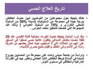 ‫الحسى‬ ‫العالج‬ ‫تاريخ‬
•‫هناك‬‫بلجيكا‬‫حول‬‫مجموعتين‬‫من‬‫التوحديين‬‫تبين‬‫حدوث‬‫انخفاض‬
‫بدرجة‬‫جيدة‬‫في‬‫مجموعة‬‫من‬‫السلوكيات‬(‫نسبته‬%50‫من‬‫السلوك‬
‫النمطي‬‫التكراري‬‫و‬%75‫من‬‫السلوك‬‫العدواني‬)‫وذلك‬‫عند‬
‫المجموعة‬‫التي‬‫خضعت‬‫للتحفيز‬‫متعدد‬‫الحواس‬.
•‫وقد‬‫أورد‬‫الباحث‬Hotz‫حدوث‬‫تغيرات‬‫سلوكية‬‫قابلة‬‫للقياس‬‫عند‬20
‫طفال‬‫مصابا‬‫بالشلل‬‫الدماغ‬‫ى‬‫يتلقون‬‫عالجا‬‫حسى‬‫صنفوا‬‫في‬‫ال‬‫سابق‬
‫على‬‫أنهم‬‫من‬‫الحاالت‬‫التي‬‫ال‬‫تستجيب‬‫حيث‬‫تمكن‬‫بعضهم‬‫من‬‫تح‬‫ريك‬
‫رأسه‬‫إلى‬‫األمام‬‫والى‬‫الخلف‬‫والقيام‬‫بتتبع‬‫بصري‬‫لألشياء‬.
•‫ودراسة‬‫من‬‫جامعة‬‫ميامي‬‫وتمت‬‫على‬‫مجموعة‬‫من‬‫المصابين‬‫بجروح‬
‫شديدة‬‫في‬‫الدماغ‬‫لوحظ‬‫انخفاض‬‫الشد‬‫العضلي‬‫وتطور‬‫جيد‬‫في‬‫ال‬‫قدرات‬
‫اإلدراكية‬‫وانخفاض‬‫في‬‫مستوى‬‫التوتر‬.
 