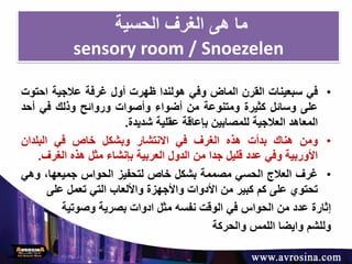 ‫الحسية‬ ‫الغرف‬ ‫هى‬ ‫ما‬
sensory room / Snoezelen
•‫في‬‫سبعينات‬‫القرن‬‫الماض‬‫وفي‬‫هولندا‬‫ظهرت‬‫أول‬‫غرفة‬‫عالجية‬‫احت‬‫وت‬
‫على‬‫وسائل‬‫كثيرة‬‫ومتنوعة‬‫من‬‫أضواء‬‫وأصوات‬‫وروائح‬‫وذلك‬‫في‬‫أحد‬
‫المعاهد‬‫العالجية‬‫للمصابين‬‫بإعاقة‬‫عقلية‬‫شديدة‬.
•‫ومن‬‫هناك‬‫بدأت‬‫هذه‬‫الغرف‬‫في‬‫االنتشار‬‫وبشكل‬‫خاص‬‫في‬‫البلدان‬
‫األوربية‬‫و‬‫في‬‫عدد‬‫قليل‬‫جدا‬‫من‬‫الدول‬‫العربية‬‫بإنشاء‬‫مثل‬‫هذه‬‫الغرف‬.
•‫غرف‬‫العالج‬‫الحسي‬‫مصممة‬‫بشكل‬‫خاص‬‫لتحفيز‬‫الحواس‬،‫جميعها‬‫وه‬‫ي‬
‫تحتوي‬‫على‬‫كم‬‫كبير‬‫من‬‫األدوات‬‫واألجهزة‬‫واأللعاب‬‫التي‬‫تعمل‬‫على‬
‫إثارة‬‫عدد‬‫من‬‫الحواس‬‫في‬‫الوقت‬‫نفسه‬‫مثل‬‫ادوات‬‫بصرية‬‫وصوتية‬
‫وللشم‬‫وايضا‬‫اللمس‬‫والحركة‬
 