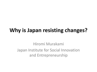 Why is Japan resisting changes?
Hiromi Murakami
Japan Institute for Social Innovation
and Entrepreneurship
 