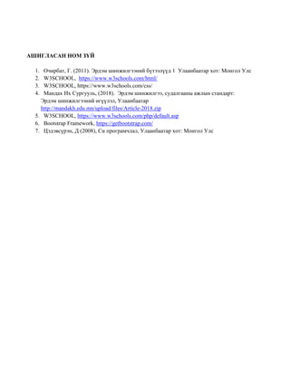 АШИГЛАСАН НОМ ЗҮЙ
1. Очирбат, Г. (2011). Эрдэм шинжилгээний бүтээлүүд 1 Улаанбаатар хот: Монгол Улс
2. W3SCHOOL, https://www.w3schools.com/html/
3. W3SCHOOL, https://www.w3schools.com/css/
4. Мандах Их Сургууль, (2018). Эрдэм шинжилгээ, судалгааны ажлын стандарт:
Эрдэм шинжилгээний өгүүлэл, Улаанбаатар
http://mandakh.edu.mn/upload/files/Article-2018.zip
5. W3SCHOOL, https://www.w3schools.com/php/default.asp
6. Bootstrap Framework, https://getbootstrap.com/
7. Цэдэвсүрэн, Д (2008), Си програмчлал, Улаанбаатар хот: Монгол Улс
 