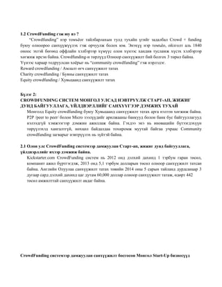 1.2 CrowdFunding гэж юу вэ ?
“Crowdfunding” нэр томъёог тайлбарлахын тулд тухайн үгийг задалбал Crowd + funding
буюу олноороо санхүүжүүлэх гэж орчуулж болох юм. Энэхүү нэр томъёо, ойлголт аль 1840
оноос эхтэй бөгөөд оффлайн хэлбэрээр хүмүүс олон хүнээс хандив тусламж хүсэх хэлбэрээр
хөгжиж ирсэн байна. Crowdfunding-н төрлүүд Олноор санхүүжилт бий болгох 3 төрөл байна.
Үүнээс хараар тодруулсан хоёрыг нь “community crowdfunding” гэж нэрлэдэг.
Reward crowdfunding / Амлалт өгч санхүүжилт татах
Charity crowdfunding / Буяны санхүүжилт татах
Equity crowdfunding / Хувьцаанд санхүүжилт татах
Бүлэг 2:
CROWDFUNDING СИСТЕМ МОНГОЛ УЛСАД НЭВТРҮҮЛЖ СТАРТ-АП, ЖИЖИГ
ДУНД БАЙГУУЛЛАГА, ҮЙЛДВЭРЛЛИЙГ САНХҮҮГЭЭР ДЭМЖИХ ТУХАЙ
Монголд Equity crowdfunding буюу Хувьцаанд санхүүжилт татах арга нэлээн хөгжиж байна.
P2P /peer to peer/ болон Micro зээлүүдийг арилжааны банкууд болон банк бус байгууллагууд
нэлээдгүй хэмжээгээр дэмжин ажиллаж байна. Гэхдээ энэ нь иновацийн бүтээгдэхүүн
төрүүлэхэд хангалтгүй, нөхцөл байдалдаа тохиромж муутай байгаа учраас Community
crowdfunding загварыг нэвтрүүлэх нь зүйтэй байна.
2.1 Олон улс CrowdFunding системээр дамжуулан Старт-ап, жижиг дунд байгууллага,
үйлдвэрллийг ихээр дэмжиж байна.
Kickstarter.com CrowdFunding систем нь 2012 онд дэлхий дахинд 1 тэрбум гаран төсөл,
компанит ажил бүртгэгдэж, 2013 онд 5,1 тэрбум долларын төсөл олноор санхүүжилт татсан
байна. Английн Олуулаа санхүүжилт татах төвийн 2014 оны 5 сарын тайланд дурдсанаар 3
дугаар сард дэлхий дахинд цаг дутам 60,000 доллар олноор санхүүжилт татаж, өдөрт 442
төсөл амжилттай санхүүжилт авдаг байна.
CrowdFunding системээр дамжуулан санхүүжилт босгосон Монгол Start-Up бизнесүүд
 