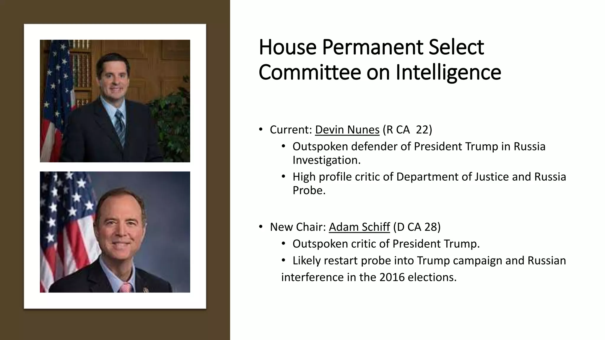 House Permanent Select
Committee on Intelligence
• Current: Devin Nunes (R CA 22)
• Outspoken defender of President Trump in Russia
Investigation.
• High profile critic of Department of Justice and Russia
Probe.
• New Chair: Adam Schiff (D CA 28)
• Outspoken critic of President Trump.
• Likely restart probe into Trump campaign and Russian
interference in the 2016 elections.
 