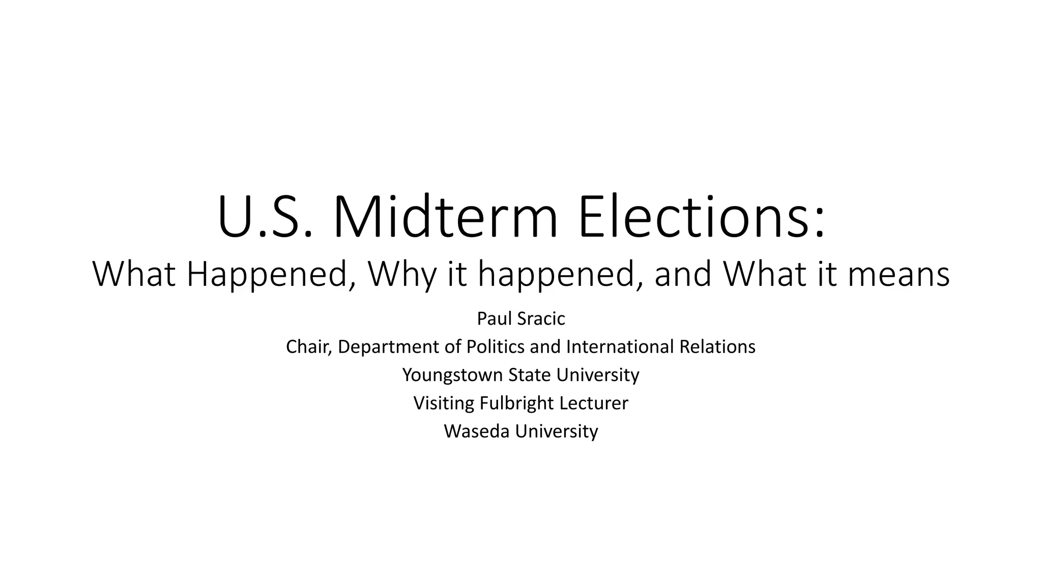 U.S. Midterm Elections:
What Happened, Why it happened, and What it means
Paul Sracic
Chair, Department of Politics and International Relations
Youngstown State University
Visiting Fulbright Lecturer
Waseda University
 