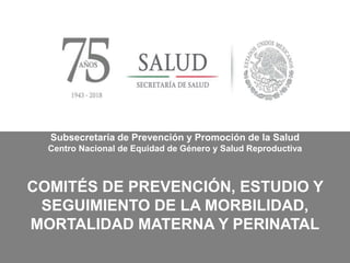 Subsecretaría de Prevención y Promoción de la Salud
Centro Nacional de Equidad de Género y Salud Reproductiva
COMITÉS DE PREVENCIÓN, ESTUDIO Y
SEGUIMIENTO DE LA MORBILIDAD,
MORTALIDAD MATERNA Y PERINATAL
 