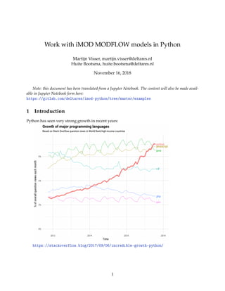 Work with iMOD MODFLOW models in Python
Martijn Visser, martijn.visser@deltares.nl
Huite Bootsma, huite.bootsma@deltares.nl
November 16, 2018
Note: this document has been translated from a Jupyter Notebook. The content will also be made avail-
able in Jupyter Notebook form here:
https://gitlab.com/deltares/imod-python/tree/master/examples
1 Introduction
Python has seen very strong growth in recent years:
https://stackoverflow.blog/2017/09/06/incredible-growth-python/
1
 