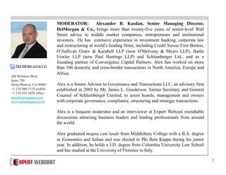 2
MODERATOR: Alexander B. Kasdan, Senior Managing Director,
DelMorgan & Co., brings more than twenty-five years of senior-level Wall
Street advice to middle market companies, entrepreneurs and institutional
investors. He has extensive experience in investment banking, corporate law
and restructuring at world’s leading firms, including Credit Suisse First Boston,
O’Sullivan Graev & Karabell LLP (now O'Melveny & Myers LLP), Battle
Fowler LLP (now Paul Hastings LLP) and Schlumberger Ltd., and as a
founding partner of Convergence Capital Partners. Alex has worked on more
than 100 domestic and cross-border transactions in North America, Europe and
Africa.
Alex is a Senior Advisor to Governance and Transactions LLC, an advisory firm
established in 2003 by Mr. James L. Gunderson, former Secretary and General
Counsel of Schlumberger Limited, to assist boards, management and owners
with corporate governance, compliance, structuring and strategic transactions.
Alex is a frequent moderator and an interviewer at Expert Webcast roundtable
discussions attracting business leaders and leading professionals from around
the world.
Alex graduated magna cum laude from Middlebury College with a B.A. degree
in Economics and Italian and was elected to Phi Beta Kappa during his junior
year. In addition, he holds a J.D. degree from Columbia University Law School
and has studied at the University of Florence in Italy.
100 Wilshire Blvd.
Suite 750
Santa Monica, CA 90401
+1 310 980 1718 mobile
+1 310 935 3826 office
ak@delmorganco.com
www.delmorganco.com
 