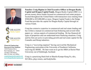 3
Panelist: Craig Higdon is Chief Executive Officer at Dragon Realty
Capital and Dragon Capital Funds. Dragon Realty Capital (DRC) is a
private money direct lender focused on commercial real estate projects
located throughout the United States with transaction sizes running from
$500,000 to $25,000,000 or more. Dragon Capital Funds is the Hedge
Fund that provides the capital for Dragon Realty Capital through its
various Funds.
Craig has extensive expertise in commercial and real estate lending and
has written a manual on commercial loan brokering and several white
papers on various aspects of commercial lending. He has financed all
types of properties and can understand most financing situations. Craig
and his firm are active in providing growth and real estate capital for the
Cannabis and Hemp industries.
Craig is a “recovering engineer” having survived the Mechanical
Engineering curriculum at the University of Southern California,
receiving his BSME. He later went on to get his MBA at Heriot-Watt
University out of Edinburgh, Scotland.
Craig is a practicing black belt in Shaolin Kempo Kung Fu, skis,
SCUBAs, plays tennis, and bodybuilds.
Financial Engineering:
Structured Loan Solutions
18245 Paulson Drive
Port Charlotte, FL 33954
310-463-3799 Direct
888-578-5441 x81 Office
craig@dragonrealtycapital.com
www.DragonRealtyCapital.com
 