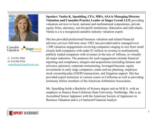 5
Speaker: Vanita K. Spaulding, CFA, MBA, ASA is Managing Director
Valuation and Cannabis Practice Leader at Singer Lewak LLP, providing
valuation services to local, national and multinational corporations, private
equity firms, attorneys, not-for-profit institutions, fiduciaries and individuals.
Vanita is a is a recognized cannabis industry valuation expert.
She has provided professional business valuation and related financial
advisory services full-time since 1982, has provided and/or managed over
1,500 valuation engagements involving companies ranging in size from small
closely held companies with under $1 million in revenue to multinational,
publicly traded companies with revenues in the tens of billions, in virtually
all major industries. The purposes for such engagements include financial
reporting and compliance, mergers and acquisitions (including fairness and
solvency opinions), corporate restructuring, leveraged buyouts, equity
investments in early stage companies, estate and tax planning, employee
stock ownership plan (ESOP) transactions, and litigation support. She has
provided expert testimony in various courts in California as well as providing
testimony before members of the American Arbitration Association.
Ms. Spaulding holds a Bachelor of Science degree and an M.B.A. with an
emphasis in finance from California State University, Northridge. She is an
Accredited Senior Appraiser with the American Society of Appraisers in
Business Valuation and is a Chartered Financial Analyst.
C: 310.991.0960
O: 818.999.3924
vspaulding@singerlewak.com
 
