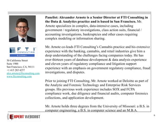 6
Panelist: Alexander Arnote is a Senior Director at FTI Consulting in
the Data & Analytics practice and is based in San Francisco. Mr.
Arnote specializes in complex, data-intensive cases, including
government / regulatory investigations, class action suits, financial /
accounting investigations, bankruptcies and other cases requiring
complex modeling or information sharing.
Mr. Arnote co-leads FTI Consulting’s Cannabis practice and his extensive
experience with the banking, cannabis, and retail industries give him a
deep understanding of the challenges facing companies today. He has
over thirteen years of database development & data analysis experience
and eleven years of regulatory compliance and litigation support
experience with an emphasis on government regulatory compliance, fraud
investigations, and disputes.
Prior to joining FTI Consulting, Mr. Arnote worked at Deloitte as part of
the Analytic and Forensic Technology and Enterprise Risk Services
groups. His previous work experience includes SOX and FCPA
compliance work, due diligence and financial audits, computer forensics
collections, and application development.
Mr. Arnote holds three degrees from the University of Missouri: a B.S. in
computer engineering, a B.S. in computer science and an M.B.A.
50 California Street
Suite 1900
San Francisco, CA, 94111
+1 415 283 4257
alex.arnote@fticonsulting.com
www.fticonsulting.com
 
