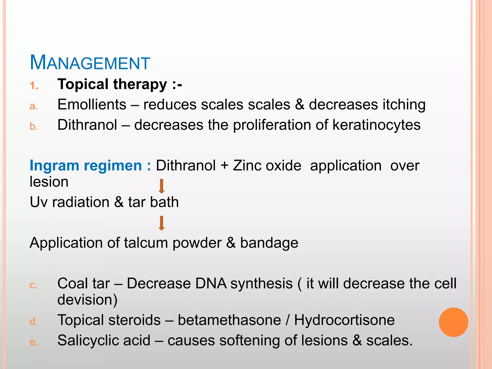 MANAGEMENT
1. Topical therapy :-
a. Emollients – reduces scales scales & decreases itching
b. Dithranol – decreases the proliferation of keratinocytes
Ingram regimen : Dithranol + Zinc oxide application over
lesion
Uv radiation & tar bath
Application of talcum powder & bandage
c. Coal tar – Decrease DNA synthesis ( it will decrease the cell
devision)
d. Topical steroids – betamethasone / Hydrocortisone
e. Salicyclic acid – causes softening of lesions & scales.
 