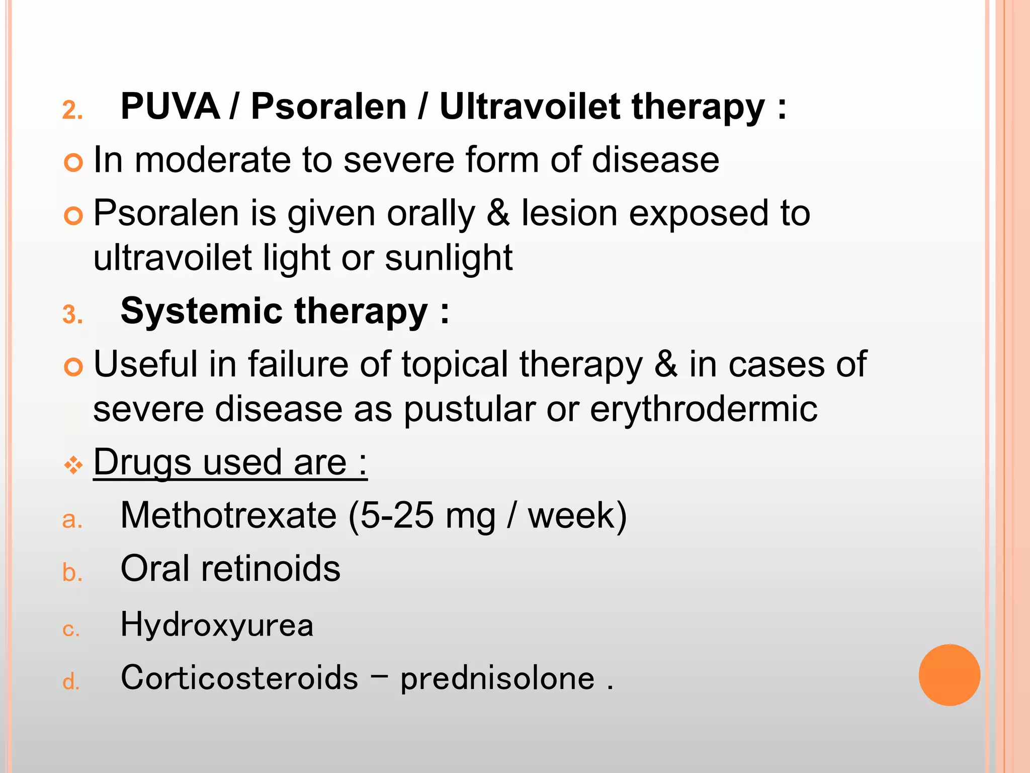 2. PUVA / Psoralen / Ultravoilet therapy :
 In moderate to severe form of disease
 Psoralen is given orally & lesion exposed to
ultravoilet light or sunlight
3. Systemic therapy :
 Useful in failure of topical therapy & in cases of
severe disease as pustular or erythrodermic
 Drugs used are :
a. Methotrexate (5-25 mg / week)
b. Oral retinoids
c. Hydroxyurea
d. Corticosteroids – prednisolone .
 