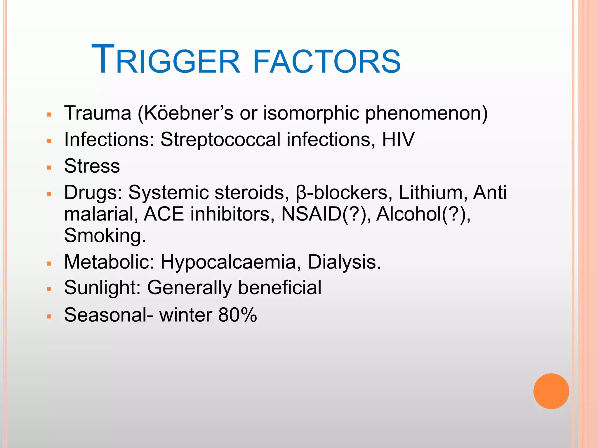 TRIGGER FACTORS
 Trauma (Köebner’s or isomorphic phenomenon)
 Infections: Streptococcal infections, HIV
 Stress
 Drugs: Systemic steroids, β-blockers, Lithium, Anti
malarial, ACE inhibitors, NSAID(?), Alcohol(?),
Smoking.
 Metabolic: Hypocalcaemia, Dialysis.
 Sunlight: Generally beneficial
 Seasonal- winter 80%
 