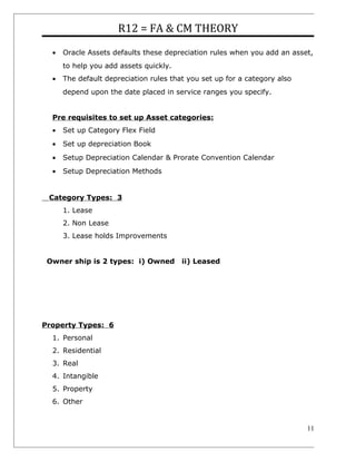 R12 = FA & CM THEORY
• Oracle Assets defaults these depreciation rules when you add an asset,
to help you add assets quickly.
• The default depreciation rules that you set up for a category also
depend upon the date placed in service ranges you specify.
Pre requisites to set up Asset categories:
• Set up Category Flex Field
• Set up depreciation Book
• Setup Depreciation Calendar & Prorate Convention Calendar
• Setup Depreciation Methods
Category Types: 3
1. Lease
2. Non Lease
3. Lease holds Improvements
Owner ship is 2 types: i) Owned ii) Leased
Property Types: 6
1. Personal
2. Residential
3. Real
4. Intangible
5. Property
6. Other
11
 