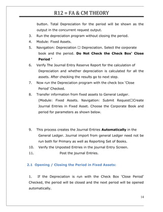 R12 = FA & CM THEORY
button. Total Depreciation for the period will be shown as the
output in the concurrent request output.
3. Run the depreciation program without closing the period.
4. Module: Fixed Assets.
5. Navigation: Depreciation  Depreciation. Select the corporate
book and the period. Do Not Check the Check Box‘ Close
Period ’
6. Verify The Journal Entry Reserve Report for the calculation of
Depreciation and whether depreciation is calculated for all the
assets. After checking the results go to next step.
7. Now run the Depreciation program with the check box ‘Close
Period’ Checked.
8. Transfer information from fixed assets to General Ledger.
(Module: Fixed Assets. Navigation: Submit RequestCreate
Journal Entries in Fixed Asset. Choose the Corporate Book and
period for parameters as shown below.
9. This process creates the Journal Entries Automatically in the
General Ledger. Journal import from general Ledger need not be
run both for Primary as well as Reporting Set of Books.
10. Verify the Unposted Entries in the journal Entry Screen.
11. Post the journal Entries.
2.1 Opening / Closing the Period in Fixed Assets:
1. If the Depreciation is run with the Check Box ‘Close Period’
Checked, the period will be closed and the next period will be opened
automatically.
14
 