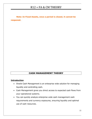 R12 = FA & CM THEORY
Note: In Fixed Assets, once a period is closed, it cannot be
reopened.
CASH MANAGEMENT THEORY
Introduction
• Oracle Cash Management is an enterprise wide solution for managing
liquidity and controlling cash.
• Cash Management gives you direct access to expected cash flows from
your operational systems.
• You can quickly analyze enterprise wide cash management cash
requirements and currency exposures, ensuring liquidity and optimal
use of cash resources.
15
 