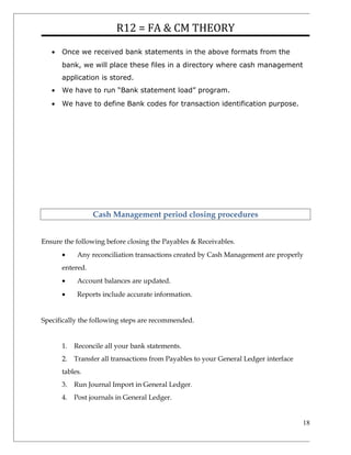 R12 = FA & CM THEORY
• Once we received bank statements in the above formats from the
bank, we will place these files in a directory where cash management
application is stored.
• We have to run “Bank statement load” program.
• We have to define Bank codes for transaction identification purpose.
Cash Management period closing procedures
Ensure the following before closing the Payables & Receivables.
• Any reconciliation transactions created by Cash Management are properly
entered.
• Account balances are updated.
• Reports include accurate information.
Specifically the following steps are recommended.
1. Reconcile all your bank statements.
2. Transfer all transactions from Payables to your General Ledger interface
tables.
3. Run Journal Import in General Ledger.
4. Post journals in General Ledger.
18
 