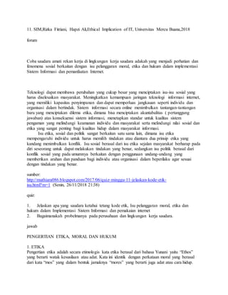 11. SIM,Rizka Fitriani, Hapzi Ali,Ethical Implication of IT, Universitas Mercu Buana,2018
forum
Coba saudara amati rekan kerja di lingkungan kerja saudara adakah yang menjadi perhatian dan
fenomena sosial berkaitan dengan isu pelanggaran moral, etika dan hukum dalam implementasi
Sistem Informasi dan pemanfaatan Internet.
Teknologi dapat membawa perubahan yang cukup besar yang menciptakan isu-isu sosial yang
harus diselesaikan masyarakat. Meningkatkan kemampuan jaringan teknologi informasi internet,
yang memiliki kapasitas penyimpanan dan dapat memperluas jangkauan seperti individu dan
organisasi dalam bertindak. Sistem informasi secara online menimbulkan tantangan-tantangan
baru yang menciptakan dilema etika, dimana bisa menciptakan akuntabalitas ( pertanggung
jawaban) atas konsekuensi sistem informasi, menetapkan standar untuk kualitas sistem
pengaman yang melindungi keamanan individu dan masyarakat serta melindungi nilai sosial dan
etika yang sangat penting bagi kualitas hidup dalam masyarakat informasi.
Isu etika, sosial dan politik sangat berkaitan satu sama lain, dimana isu etika
mempengaruhi individu untuk harus memilih tindakan atau diantara dua prinsip etika yang
kandang menimbulkan konflik. Isu sosial berasal dari isu etika sejalan masyarakat berharap pada
diri seseorang untuk dapat melakukan tindakan yang benar, sedangkan isu politik berasal dari
konflik sosial yang pada umumnya berkaitan dengan penggunaan undang-undang yang
memberikan arahan dan panduan bagi individu atau organisasi dalam beperilaku agar sesuai
dengan tindakan yang benar.
sumber:
http://muthiara086.blogspot.com/2017/06/quiz-minggu-11-jelaskan-kode-etik-
isu.html?m=1 (Senin, 26/11/2018 21:38)
quiz:
1. Jelaskan apa yang saudara ketahui tetang kode etik, Isu pelanggaran moral, etika dan
hukum dalam Implementasi Sistem Informasi dan pemakaian internet
2. Bagaimanakah probelmanya pada perusahaan dan lingkungan kerja saudara.
jawab
PENGERTIAN ETIKA, MORAL DAN HUKUM
1. ETIKA
Pengertian etika adalah secara etimologis kata etika berasal dari bahasa Yunani yaitu “Ethos”
yang berarti watak kesusilaan atau adat. Kata ini identik dengan perkataan moral yang berasal
dari kata “mos” yang dalam bentuk jamaknya “mores” yang berarti juga adat atau cara hidup.
 