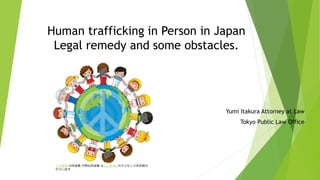 Human trafficking in Person in Japan
Legal remedy and some obstacles.
Yumi Itakura Attorney at Law
Tokyo Public Law Office
この写真 の作成者 不明な作成者 は CC BY-NC のライセンスを許諾さ
れています
 