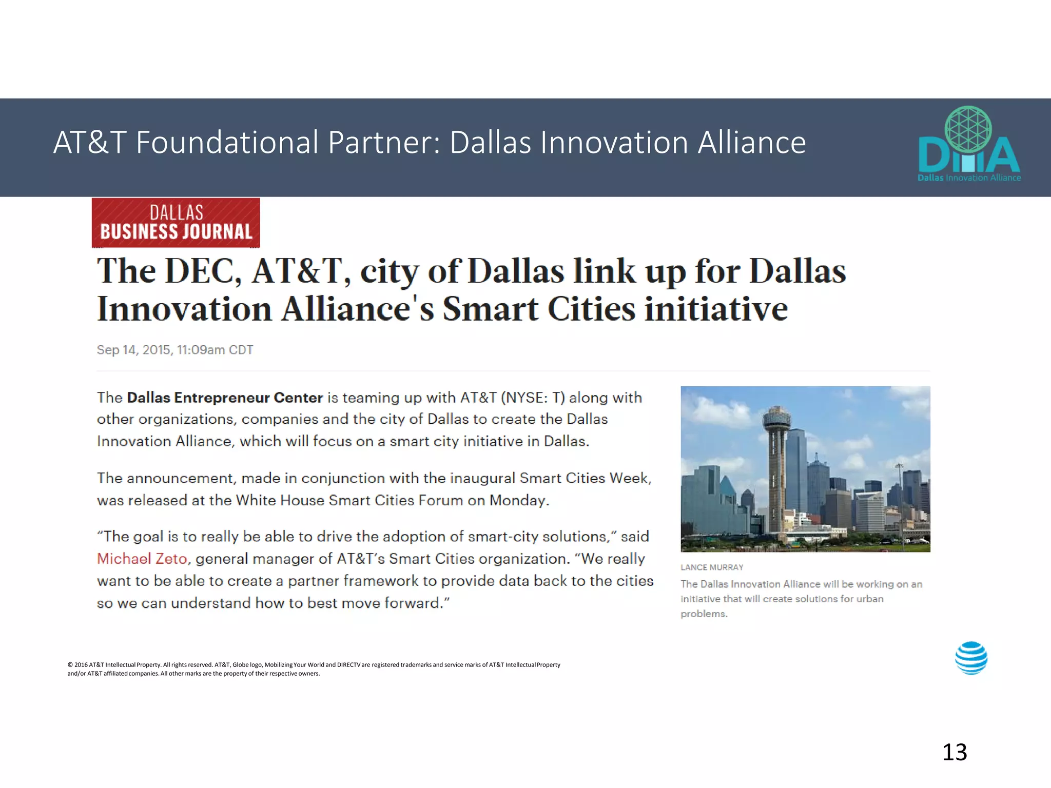 13
AT&T Foundational Partner: Dallas Innovation Alliance
© 2016 AT&T IntellectualProperty. All rights reserved. AT&T, Globe logo, MobilizingYour World and DIRECTVare registered trademarks and service marks of AT&T IntellectualProperty
and/or AT&T affiliatedcompanies.All other marks are the property of their respective owners.
 