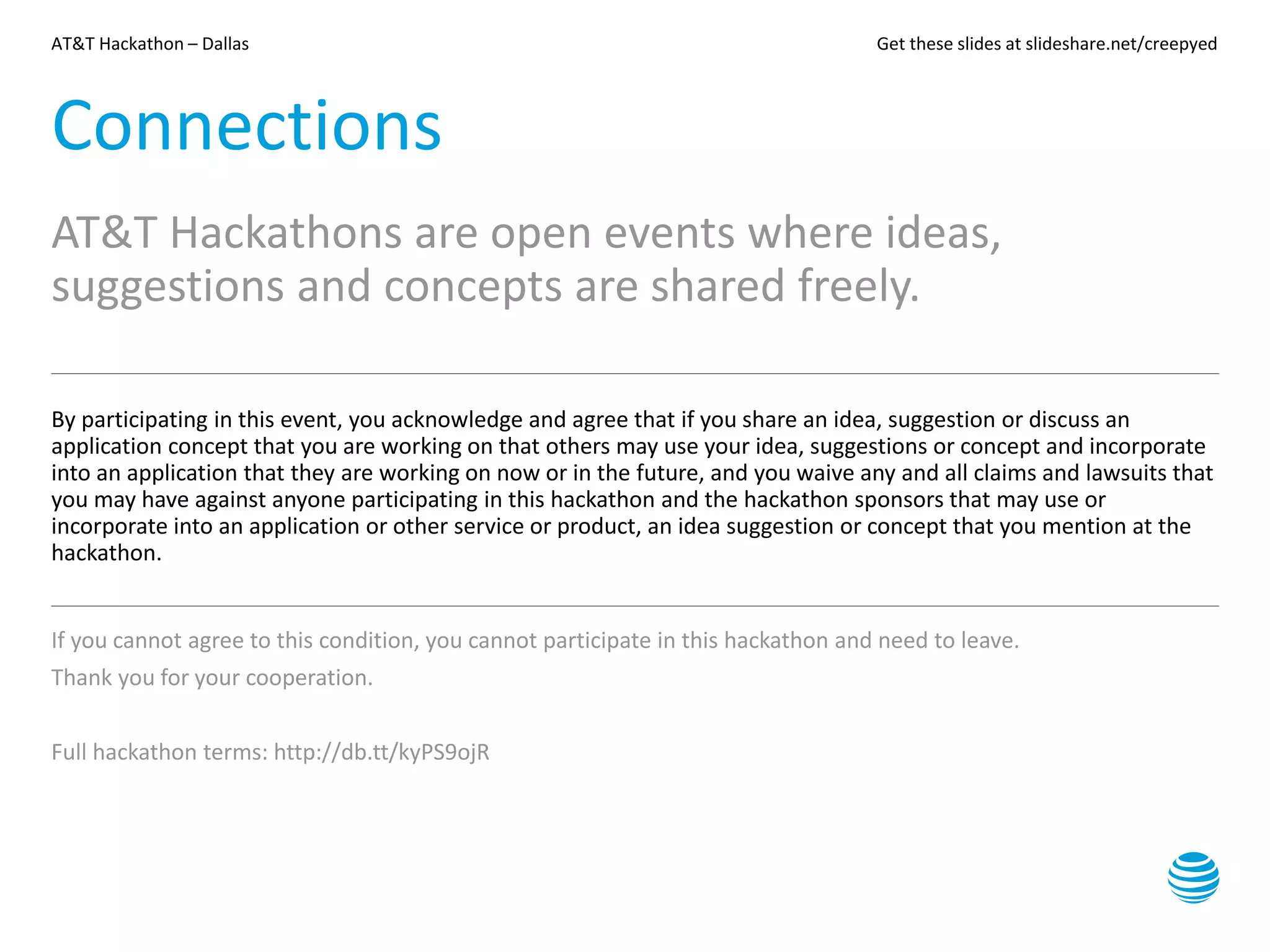 AT&T Hackathon – Dallas Get these slides at slideshare.net/creepyed
Connections
AT&T Hackathons are open events where ideas,
suggestions and concepts are shared freely.
By participating in this event, you acknowledge and agree that if you share an idea, suggestion or discuss an
application concept that you are working on that others may use your idea, suggestions or concept and incorporate
into an application that they are working on now or in the future, and you waive any and all claims and lawsuits that
you may have against anyone participating in this hackathon and the hackathon sponsors that may use or
incorporate into an application or other service or product, an idea suggestion or concept that you mention at the
hackathon.
If you cannot agree to this condition, you cannot participate in this hackathon and need to leave.
Thank you for your cooperation.
Full hackathon terms: http://db.tt/kyPS9ojR
 